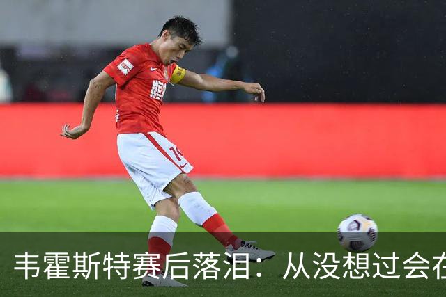 韦霍斯特赛后落泪：从没想过会在今天回家，这是我最后的机会了